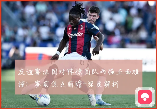 友谊赛法国对阵德国队两强正面碰撞：赛前焦点前瞻-深度解析