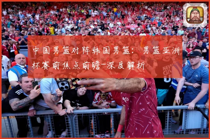 中国男篮对阵韩国男篮：男篮亚洲杯赛前焦点前瞻-深度解析