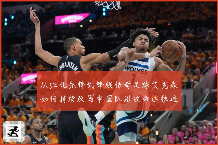 从归化先锋到锋线传奇足球艾克森如何持续改写中国队进攻命运轨迹战术观察-深度解析
