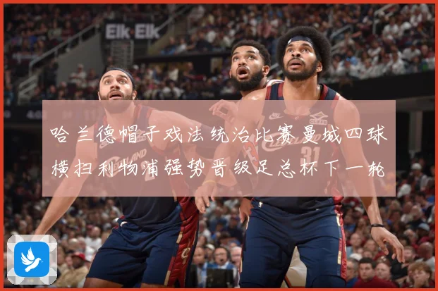 哈兰德帽子戏法统治比赛曼城四球横扫利物浦强势晋级足总杯下一轮战术观察-深度解析