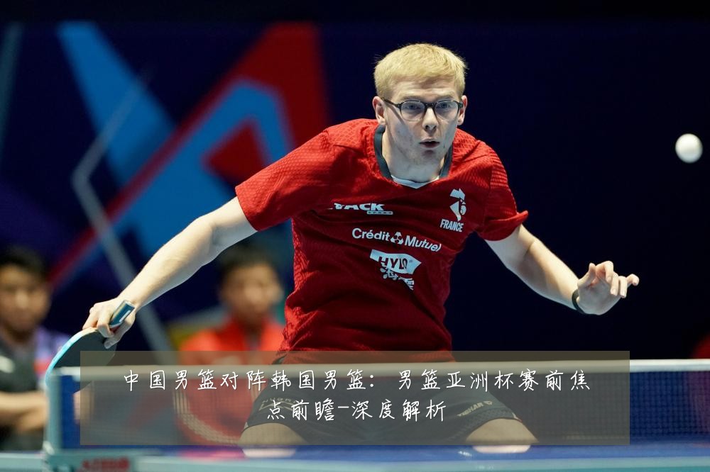中国男篮对阵韩国男篮:男篮亚洲杯赛前焦点前瞻-深度解析