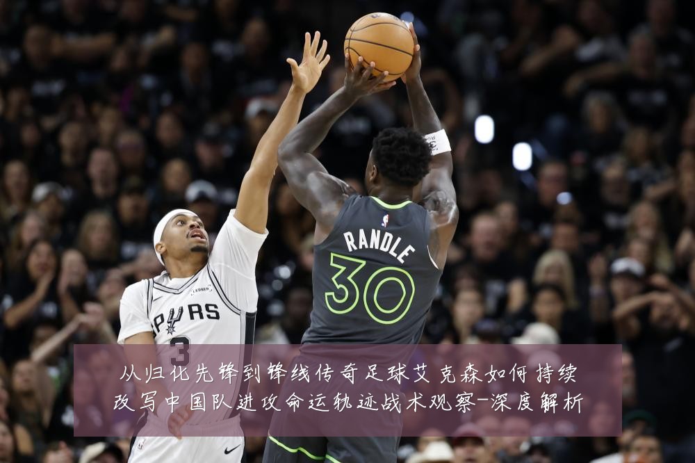 从归化先锋到锋线传奇足球艾克森如何持续改写中国队进攻命运轨迹战术观察-深度解析